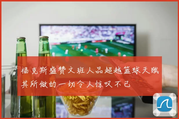福克斯盛赞文班人品超越篮球天赋其所做的一切令人惊叹不已