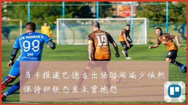 马卡报道巴德吉出场时间减少依然保持积极态度未曾抱怨