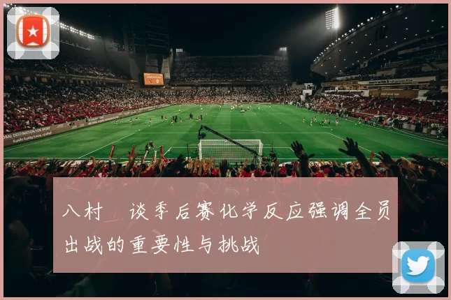 八村塁谈季后赛化学反应强调全员出战的重要性与挑战