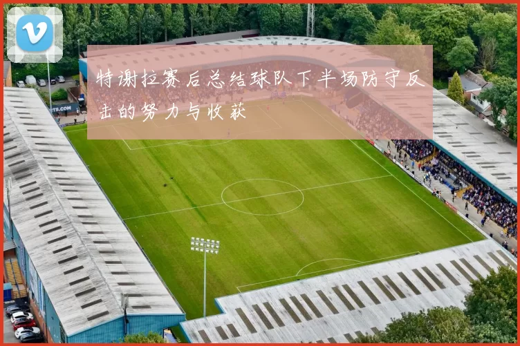 特谢拉赛后总结球队下半场防守反击的努力与收获