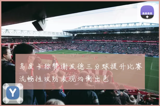 乌度卡称赞谢泼德三分球提升比赛流畅性攻防表现均衡出色