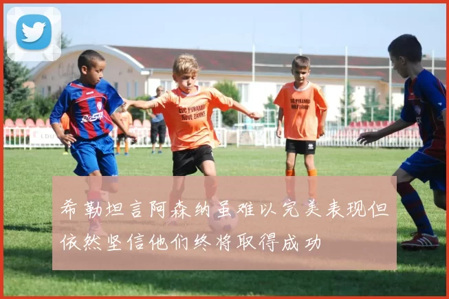 希勒坦言阿森纳虽难以完美表现但依然坚信他们终将取得成功