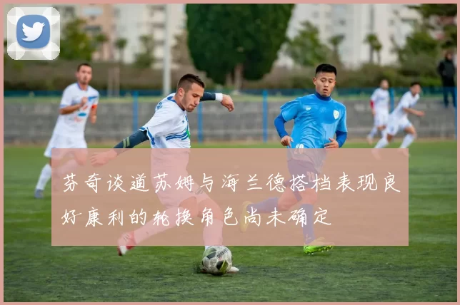 芬奇谈道苏姆与海兰德搭档表现良好康利的轮换角色尚未确定