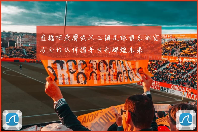 直播吧荣膺武汉三镇足球俱乐部官方合作伙伴携手共创辉煌未来