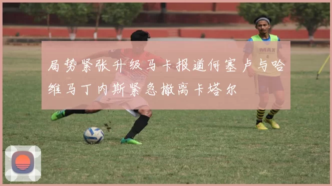 局势紧张升级马卡报道何塞卢与哈维马丁内斯紧急撤离卡塔尔
