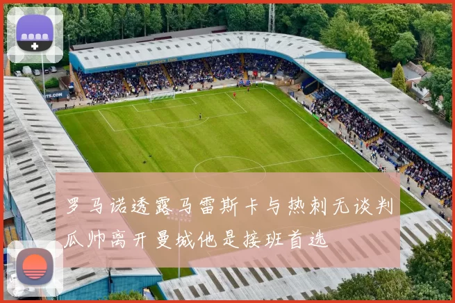 罗马诺透露马雷斯卡与热刺无谈判瓜帅离开曼城他是接班首选