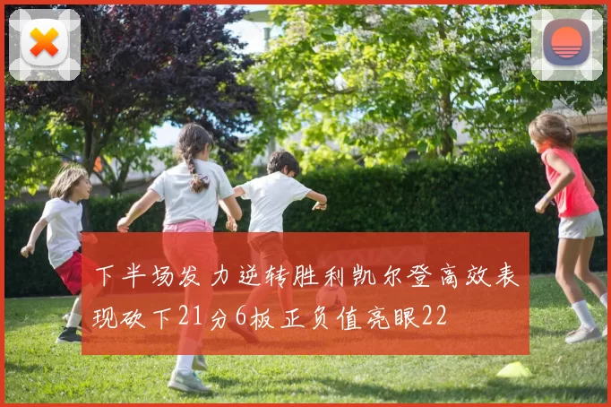 下半场发力逆转胜利凯尔登高效表现砍下21分6板正负值亮眼22