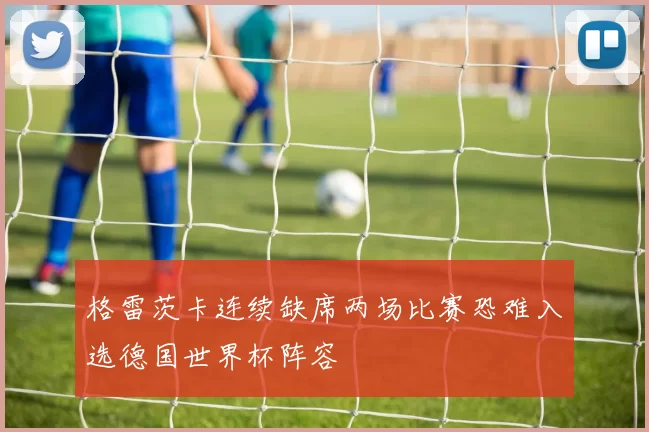 格雷茨卡连续缺席两场比赛恐难入选德国世界杯阵容