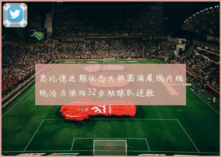 恩比德近期状态火热圆满展现内线统治力场均32分助球队连胜