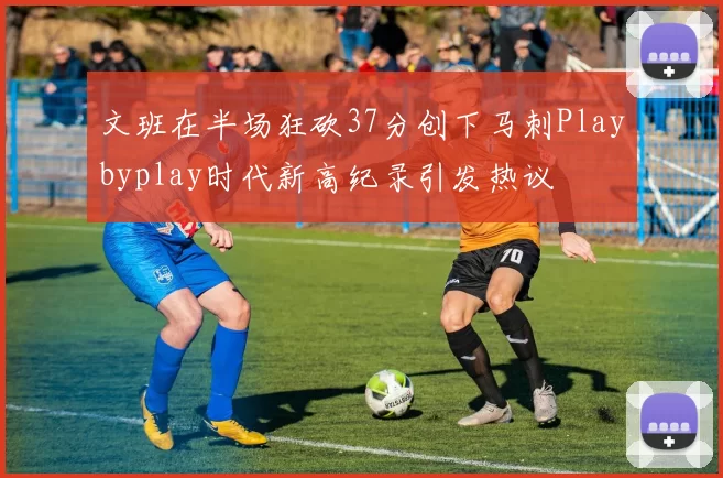 文班在半场狂砍37分创下马刺Playbyplay时代新高纪录引发热议