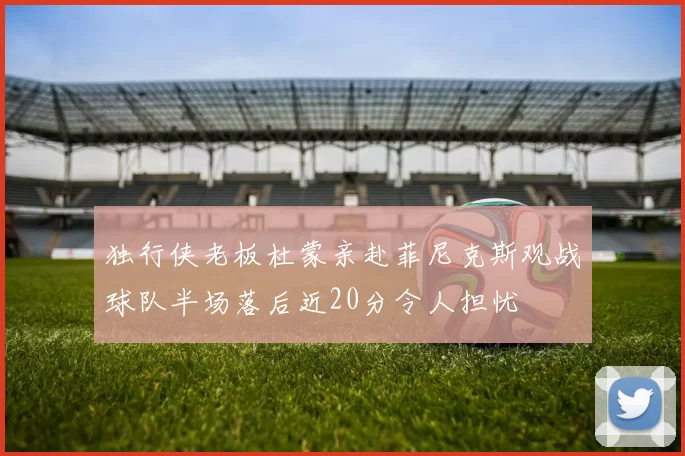 独行侠老板杜蒙亲赴菲尼克斯观战球队半场落后近20分令人担忧