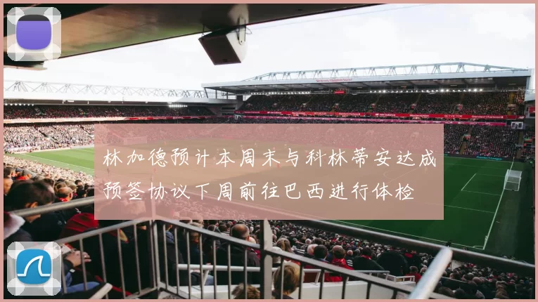 林加德预计本周末与科林蒂安达成预签协议下周前往巴西进行体检
