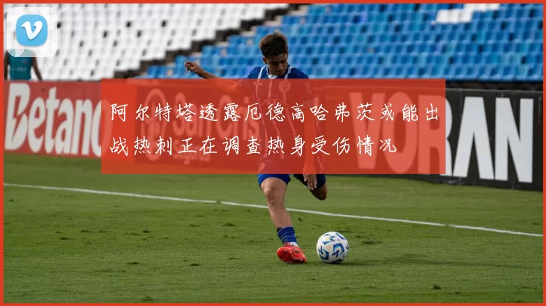 阿尔特塔透露厄德高哈弗茨或能出战热刺正在调查热身受伤情况