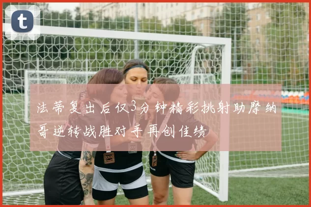 法蒂复出后仅3分钟精彩挑射助摩纳哥逆转战胜对手再创佳绩