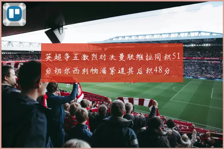 英超争五激烈对决曼联维拉同积51分切尔西利物浦紧追其后积48分