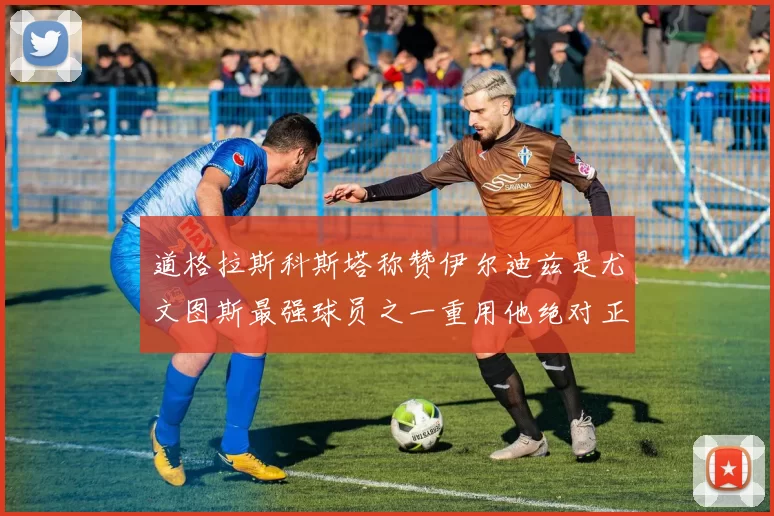 道格拉斯科斯塔称赞伊尔迪兹是尤文图斯最强球员之一重用他绝对正确