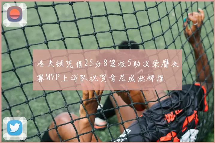 洛夫顿凭借25分8篮板5助攻荣膺决赛MVP上海队祝贺肯尼成就辉煌