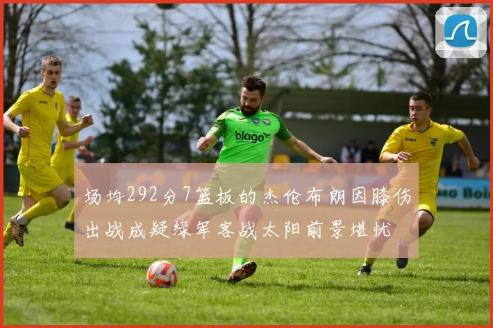 场均292分7篮板的杰伦布朗因膝伤出战成疑绿军客战太阳前景堪忧