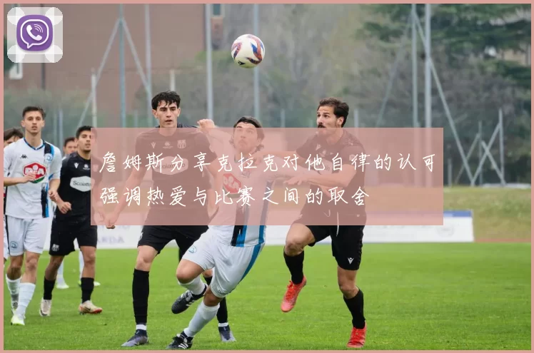 詹姆斯分享克拉克对他自律的认可强调热爱与比赛之间的取舍
