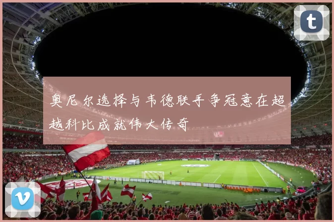 奥尼尔选择与韦德联手争冠意在超越科比成就伟大传奇