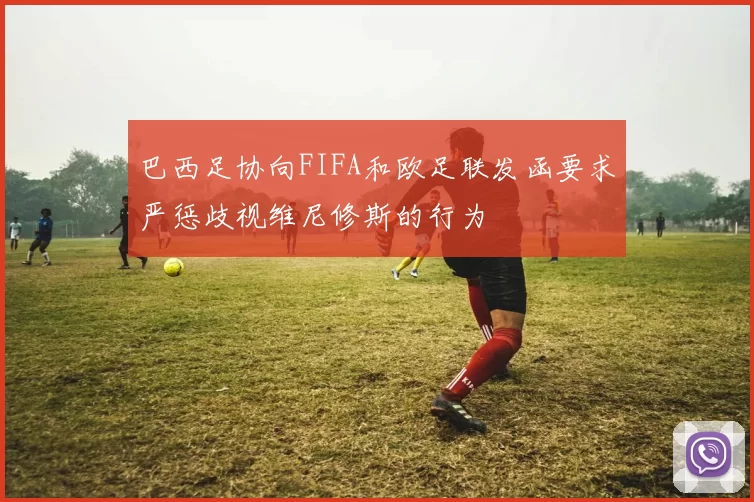 巴西足协向FIFA和欧足联发函要求严惩歧视维尼修斯的行为