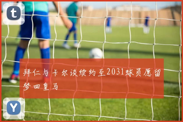 拜仁与卡尔谈续约至2031球员愿留梦回皇马