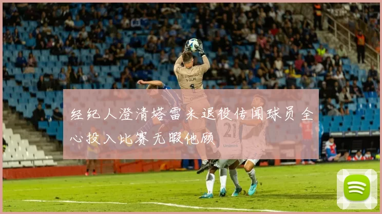 经纪人澄清塔雷米退役传闻球员全心投入比赛无暇他顾